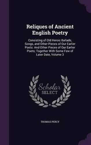 Reliques of Ancient English Poetry: Consisting of Old Heroic Ballads, Songs, and Other Pieces of Our Earlier Poets: And Other Pieces of Our Earlier Poets; Together with Some Few of Later Date, Volume 3