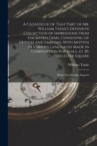 A Catalogue of That Part of Mr. William Tassie's Extensive Collection of Impressions From Engraved Gems, Consisting of Devices and Emblems, With Mottos in Various Languages Made in Composition for Seals, at 20, Leicester Square