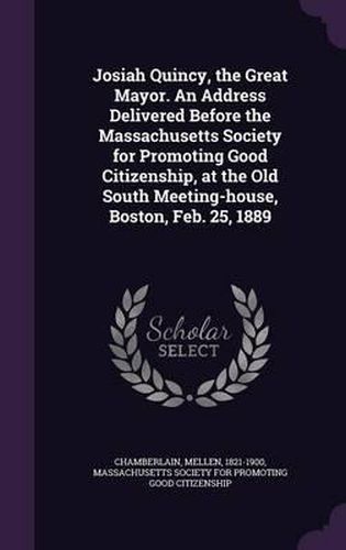 Josiah Quincy, the Great Mayor. an Address Delivered Before the Massachusetts Society for Promoting Good Citizenship, at the Old South Meeting-House, Boston, Feb. 25, 1889