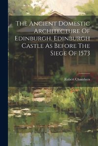 Cover image for The Ancient Domestic Architecture Of Edinburgh. Edinburgh Castle As Before The Siege Of 1573