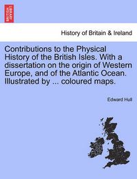 Cover image for Contributions to the Physical History of the British Isles. with a Dissertation on the Origin of Western Europe, and of the Atlantic Ocean. Illustrated by ... Coloured Maps.