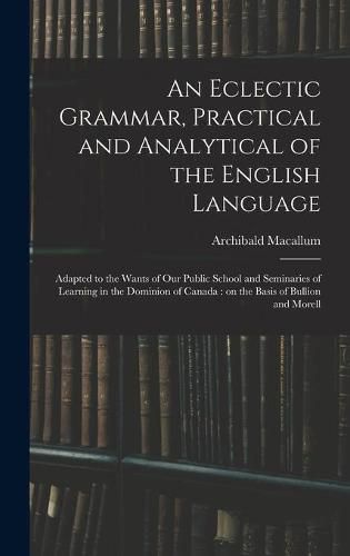 Cover image for An Eclectic Grammar, Practical and Analytical of the English Language: Adapted to the Wants of Our Public School and Seminaries of Learning in the Dominion of Canada: on the Basis of Bullion and Morell