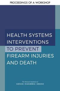 Cover image for Health Systems Interventions to Prevent Firearm Injuries and Death: Proceedings of a Workshop