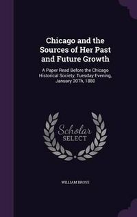 Cover image for Chicago and the Sources of Her Past and Future Growth: A Paper Read Before the Chicago Historical Society, Tuesday Evening, January 20th, 1880