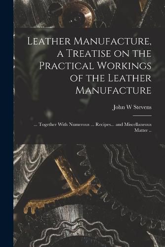 Cover image for Leather Manufacture, a Treatise on the Practical Workings of the Leather Manufacture; ... Together With Numerous ... Recipes... and Miscellaneous Matter ..