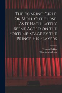 Cover image for The Roaring Girle. Or Moll Cut-Purse. As it Hath Lately Beene Acted on the Fortune-stage by the Prince his Players