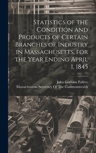 Cover image for Statistics of the Condition and Products of Certain Branches of Industry in Massachusetts, for the Year Ending April 1, 1845
