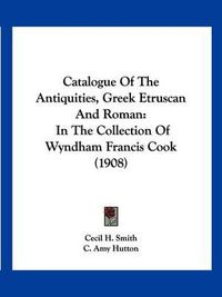 Cover image for Catalogue of the Antiquities, Greek Etruscan and Roman: In the Collection of Wyndham Francis Cook (1908)