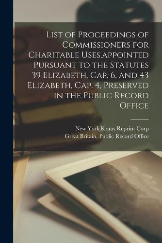 Cover image for List of Proceedings of Commissioners for Charitable Uses, appointed Pursuant to the Statutes 39 Elizabeth, Cap. 6, and 43 Elizabeth, Cap. 4, Preserved in the Public Record Office