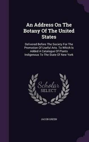 An Address on the Botany of the United States: Delivered Before the Society for the Promotion of Useful Arts. to Which Is Added a Catalogue of Plants Indigenous to the State of New York