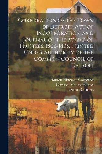 Corporation of the Town of Detroit. Act of Incorporation and Journal of the Board of Trustees, 1802-1805. Printed Under Authority of the Common Council of Detroit