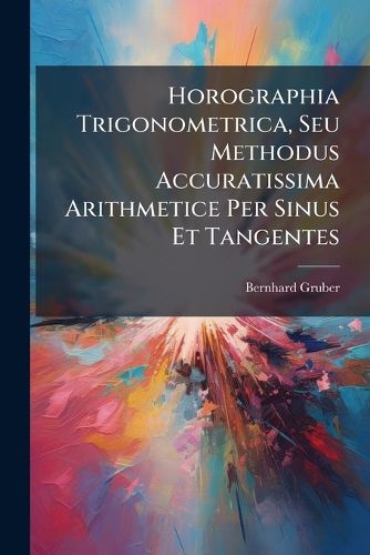 Cover image for Horographia Trigonometrica, Seu Methodus Accuratissima Arithmetice Per Sinus Et Tangentes: Horologia Quaevis Solaria in Plano Stabili Qualitercunque Situato, Etiam Declinante & Simul Inclinato ...