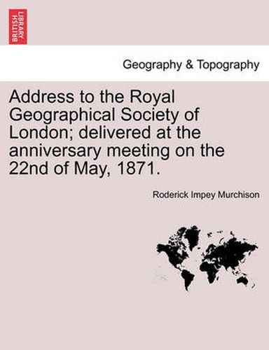 Cover image for Address to the Royal Geographical Society of London; Delivered at the Anniversary Meeting on the 22nd of May, 1871.