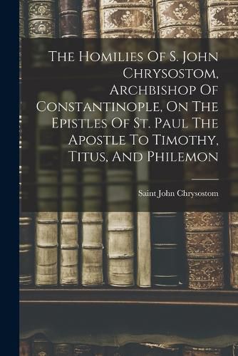 The Homilies Of S. John Chrysostom, Archbishop Of Constantinople, On The Epistles Of St. Paul The Apostle To Timothy, Titus, And Philemon