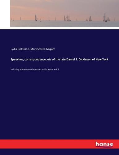 Speeches, correspondence, etc of the late Daniel S. Dickinson of New York: Including: addresses on important public topics. Vol. 1