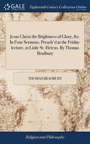 Cover image for Jesus Christ the Brightness of Glory, &c. In Four Sermons, Preach'd at the Friday-lecture, in Little St. Helens. By Thomas Bradbury