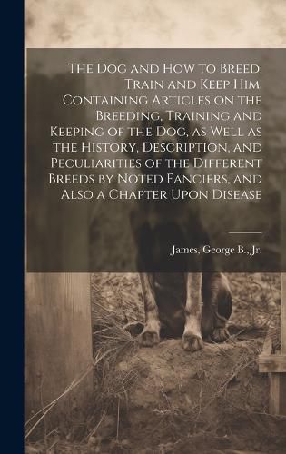 Cover image for The dog and how to Breed, Train and Keep him. Containing Articles on the Breeding, Training and Keeping of the dog, as Well as the History, Description, and Peculiarities of the Different Breeds by Noted Fanciers, and Also a Chapter Upon Disease