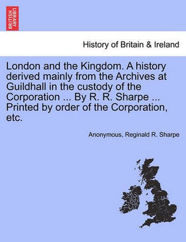 Cover image for London and the Kingdom. A history derived mainly from the Archives at Guildhall in the custody of the Corporation ... By R. R. Sharpe ... Printed by order of the Corporation, etc. Vol. II