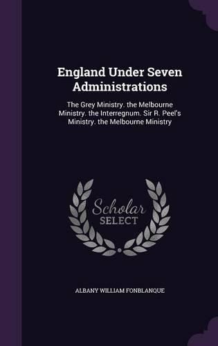 Cover image for England Under Seven Administrations: The Grey Ministry. the Melbourne Ministry. the Interregnum. Sir R. Peel's Ministry. the Melbourne Ministry