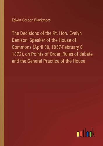 The Decisions of the Rt. Hon. Evelyn Denison, Speaker of the House of Commons (April 30, 1857-February 8, 1872), on Points of Order, Rules of debate, and the General Practice of the House