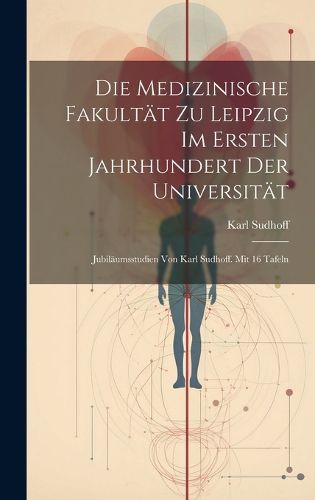 Cover image for Die Medizinische Fakultaet zu Leipzig im ersten Jahrhundert der Universitaet; Jubilaeumsstudien von Karl Sudhoff. Mit 16 Tafeln