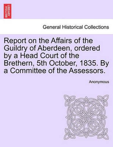 Cover image for Report on the Affairs of the Guildry of Aberdeen, Ordered by a Head Court of the Brethern, 5th October, 1835. by a Committee of the Assessors.