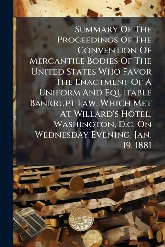 Cover image for Summary Of The Proceedings Of The Convention Of Mercantile Bodies Of The United States Who Favor The Enactment Of A Uniform And Equitable Bankrupt Law, Which Met At Willard's Hotel, Washington, D.c. On Wednesday Evening, Jan. 19, 1881