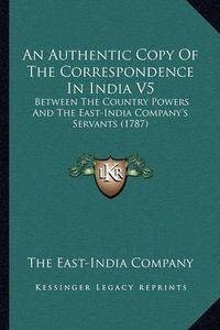 Cover image for An Authentic Copy of the Correspondence in India V5: Between the Country Powers and the East-India Company's Servants (1787)