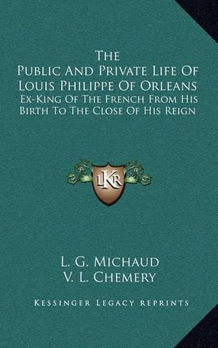 The Public and Private Life of Louis Philippe of Orleans: Ex-King of the French from His Birth to the Close of His Reign