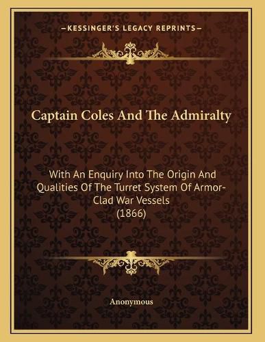 Cover image for Captain Coles and the Admiralty: With an Enquiry Into the Origin and Qualities of the Turret System of Armor-Clad War Vessels (1866)