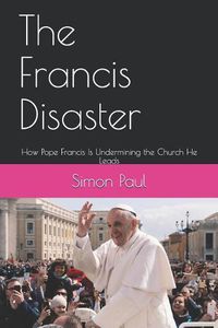 Cover image for The Francis Disaster: How Pope Francis Is Undermining the Church He Leads