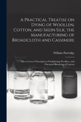 Cover image for A Practical Treatise on Dying of Woollen, Cotton, and Skein Silk, the Manufacturing of Broadcloth and Cassimere: Also a Correct Description of Sulphuring Woollens, and Chemical Bleaching of Cottons