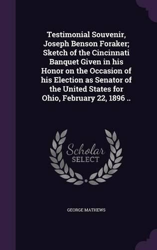 Testimonial Souvenir, Joseph Benson Foraker; Sketch of the Cincinnati Banquet Given in His Honor on the Occasion of His Election as Senator of the United States for Ohio, February 22, 1896 ..