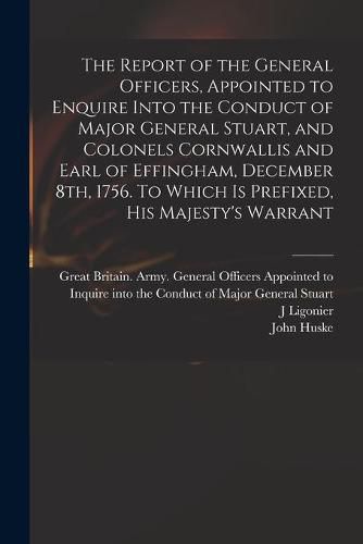 The Report of the General Officers, Appointed to Enquire Into the Conduct of Major General Stuart, and Colonels Cornwallis and Earl of Effingham, December 8th, 1756. To Which is Prefixed, His Majesty's Warrant