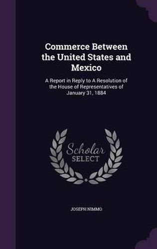 Commerce Between the United States and Mexico: A Report in Reply to a Resolution of the House of Representatives of January 31, 1884