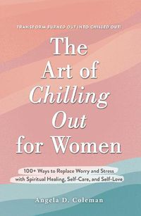 Cover image for The Art of Chilling Out for Women: 100+ Ways to Replace Worry and Stress with Spiritual Healing, Self-Care, and Self-Love