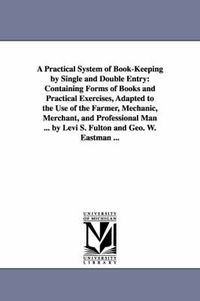 Cover image for A Practical System of Book-Keeping by Single and Double Entry: Containing Forms of Books and Practical Exercises, Adapted to the Use of the Farmer, Mechanic, Merchant, and Professional Man ... by Levi S. Fulton and Geo. W. Eastman ...