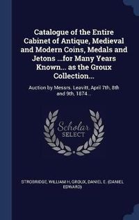 Cover image for Catalogue of the Entire Cabinet of Antique, Medieval and Modern Coins, Medals and Jetons ...for Many Years Known... as the Groux Collection...: Auction by Messrs. Leavitt, April 7th, 8th and 9th, 1874...