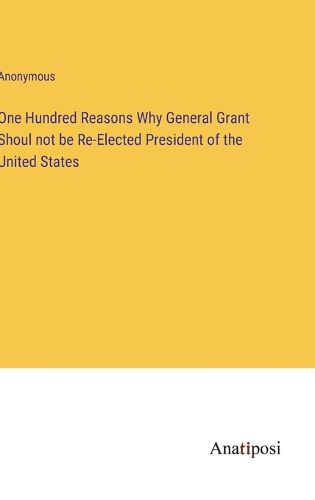 Cover image for One Hundred Reasons Why General Grant Shoul not be Re-Elected President of the United States