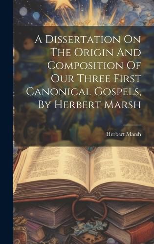 Cover image for A Dissertation On The Origin And Composition Of Our Three First Canonical Gospels, By Herbert Marsh