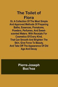 Cover image for The Toilet of Flora or, A collection of the most simple and approved methods of preparing baths, essences, pomatums, powders, perfumes, and sweet-scented waters. With receipts for cosmetics of every kind, that can smooth and brighten the skin, give force to be