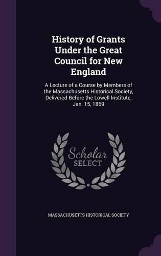 Cover image for History of Grants Under the Great Council for New England: A Lecture of a Course by Members of the Massachusetts Historical Society, Delivered Before the Lowell Institute, Jan. 15, 1869