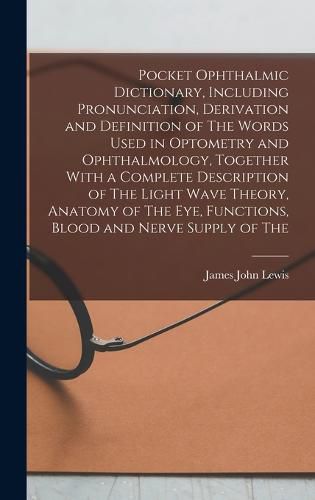 Pocket Ophthalmic Dictionary, Including Pronunciation, Derivation and Definition of The Words Used in Optometry and Ophthalmology, Together With a Complete Description of The Light Wave Theory, Anatomy of The eye, Functions, Blood and Nerve Supply of The