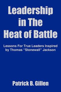 Cover image for Leadership in The Heat of Battle: Lessons For True Leaders Inspired by Thomas  Stonewall  Jackson