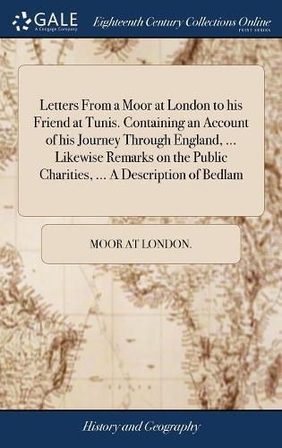 Cover image for Letters From a Moor at London to his Friend at Tunis. Containing an Account of his Journey Through England, ... Likewise Remarks on the Public Charities, ... A Description of Bedlam