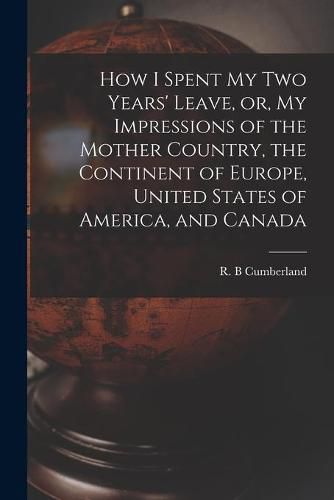 Cover image for How I Spent My Two Years' Leave, or, My Impressions of the Mother Country, the Continent of Europe, United States of America, and Canada [microform]