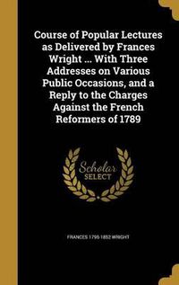 Cover image for Course of Popular Lectures as Delivered by Frances Wright ... with Three Addresses on Various Public Occasions, and a Reply to the Charges Against the French Reformers of 1789