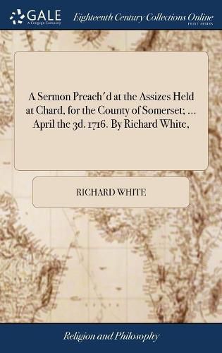 A Sermon Preach'd at the Assizes Held at Chard, for the County of Somerset; ... April the 3d. 1716. By Richard White,