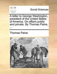 Cover image for A Letter to George Washington, President of the United States of America. on Affairs Public and Private. by Thomas Paine, ...