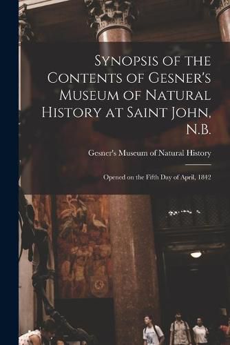 Cover image for Synopsis of the Contents of Gesner's Museum of Natural History at Saint John, N.B. [microform]: Opened on the Fifth Day of April, 1842